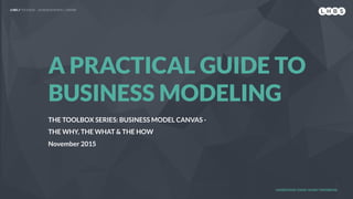 LHBS // TOOLBOX — BUSINESS MODEL CANVAS
A PRACTICAL GUIDE TO
BUSINESS MODELING
THE TOOLBOX SERIES: BUSINESS MODEL CANVAS -
THE WHY, THE WHAT & THE HOW
November 2015
UNDERSTAND TODAY. SHAPE TOMORROW.
 