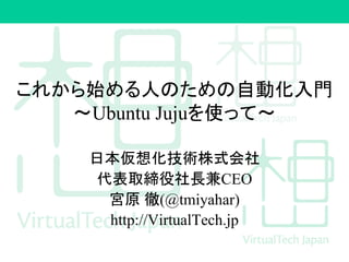 これから始める人のための自動化入門
～Ubuntu Jujuを使って～
日本仮想化技術株式会社
代表取締役社長兼CEO
宮原 徹(@tmiyahar)
http://VirtualTech.jp
 