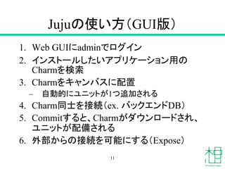 Jujuの使い方（GUI版）
1. Web GUIにadminでログイン
2. インストールしたいアプリケーション用の
Charmを検索
3. Charmをキャンバスに配置
– 自動的にユニットが1つ追加される
4. Charm同士を接続（ex. バックエンドDB）
5. Commitすると、Charmがダウンロードされ、
ユニットが配備される
6. 外部からの接続を可能にする（Expose）
11
 