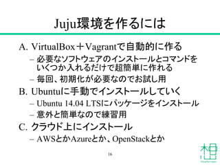 Juju環境を作るには
A. VirtualBox＋Vagrantで自動的に作る
– 必要なソフトウェアのインストールとコマンドを
いくつか入れるだけで超簡単に作れる
– 毎回、初期化が必要なのでお試し用
B. Ubuntuに手動でインストールしていく
– Ubuntu 14.04 LTSにパッケージをインストール
– 意外と簡単なので練習用
C. クラウド上にインストール
– AWSとかAzureとか、OpenStackとか
16
 