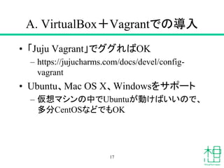 A. VirtualBox＋Vagrantでの導入
• 「Juju Vagrant」でググればOK
– https://jujucharms.com/docs/devel/config-
vagrant
• Ubuntu、Mac OS X、Windowsをサポート
– 仮想マシンの中でUbuntuが動けばいいので、
多分CentOSなどでもOK
17
 