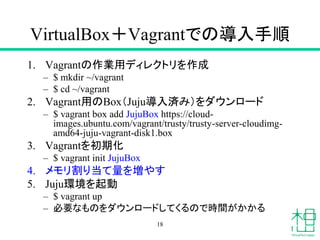 VirtualBox＋Vagrantでの導入手順
1. Vagrantの作業用ディレクトリを作成
– $ mkdir ~/vagrant
– $ cd ~/vagrant
2. Vagrant用のBox（Juju導入済み）をダウンロード
– $ vagrant box add JujuBox https://cloud-
images.ubuntu.com/vagrant/trusty/trusty-server-cloudimg-
amd64-juju-vagrant-disk1.box
3. Vagrantを初期化
– $ vagrant init JujuBox
4. メモリ割り当て量を増やす
5. Juju環境を起動
– $ vagrant up
– 必要なものをダウンロードしてくるので時間がかかる
18
 