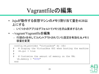 Vagrantfileの編集
• Jujuが動作する仮想マシンのメモリ割り当て量を4GB以
上にする
– いくつかのアプリはデフォルトでメモリを沢山要求するため
• ~/vagrant/Vagrantfileを編集
– 行頭の#を外してコメントアウトされていた設定を有効化＆メモリ
容量を変更
19
config.vm.provider "virtualbox" do |vb|
# # Display the VirtualBox GUI when booting the machine
# vb.gui = true
#
# # Customize the amount of memory on the VM:
vb.memory = "4096"
end
 