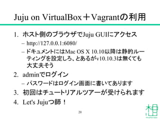 Juju on VirtualBox＋Vagrantの利用
1. ホスト側のブラウザでJuju GUIにアクセス
– http://127.0.0.1:6080/
– ドキュメントにはMac OS X 10.10以降は静的ルー
ティングを設定しろ、とあるがv10.10.3は無くても
大丈夫そう
2. adminでログイン
– パスワードはログイン画面に書いてあります
3. 初回はチュートリアルツアーが受けられます
4. Let's Jujuつ師！
20
 