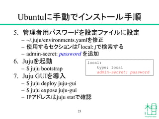 Ubuntuに手動でインストール手順
5. 管理者用パスワードを設定ファイルに設定
– ~/.juju/environments.yamlを修正
– 使用するセクションは「local:」で検索する
– admin-secret: password を追加
6. Jujuを起動
– $ juju bootstrap
7. Juju GUIを導入
– $ juju deploy juju-gui
– $ juju expose juju-gui
– IPアドレスはjuju statで確認
23
local:
type: local
admin-secret: password
 