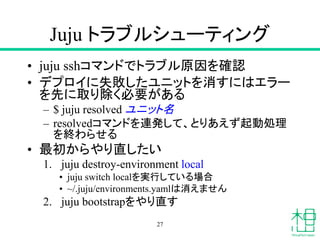 Juju トラブルシューティング
• juju sshコマンドでトラブル原因を確認
• デプロイに失敗したユニットを消すにはエラー
を先に取り除く必要がある
– $ juju resolved ユニット名
– resolvedコマンドを連発して、とりあえず起動処理
を終わらせる
• 最初からやり直したい
1. juju destroy-environment local
• juju switch localを実行している場合
• ~/.juju/environments.yamlは消えません
2. juju bootstrapをやり直す
27
 