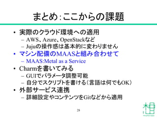 まとめ：ここからの課題
• 実際のクラウド環境への適用
– AWS、Azure、OpenStackなど
– Jujuの操作感は基本的に変わりません
• マシン配備のMAASと組み合わせて
– MAAS:Metal as a Service
• Charmを書いてみる
– GUIでパラメータ調整可能
– 自分でスクリプトを書ける（言語は何でもOK）
• 外部サービス連携
– 詳細設定やコンテンツをGitなどから適用
28
 
