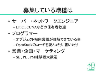 募集している職種は
• サーバー・ネットワークエンジニア
– LPIC、CCNAなどの保有者歓迎
• プログラマー
– オブジェクト指向言語が理解できている事
– OpenStackのコードを読んだり、書いたり
• 営業・企画・マーケティング
– SE、PL、PM経験者大歓迎
 