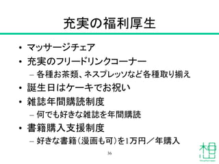 充実の福利厚生
• マッサージチェア
• 充実のフリードリンクコーナー
– 各種お茶類、ネスプレッソなど各種取り揃え
• 誕生日はケーキでお祝い
• 雑誌年間購読制度
– 何でも好きな雑誌を年間購読
• 書籍購入支援制度
– 好きな書籍（漫画も可）を1万円／年購入
36
 