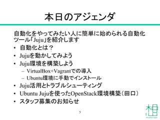 本日のアジェンダ
自動化をやってみたい人に簡単に始められる自動化
ツール「Juju」を紹介します
• 自動化とは？
• Jujuを動かしてみよう
• Juju環境を構築しよう
– VirtualBox+Vagrantでの導入
– Ubuntu環境に手動でインストール
• Juju活用とトラブルシューティング
• Ubuntu Jujuを使ったOpenStack環境構築（田口）
• スタッフ募集のお知らせ
5
 