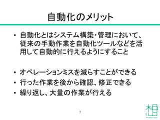 自動化のメリット
• 自動化とはシステム構築・管理において、
従来の手動作業を自動化ツールなどを活
用して自動的に行えるようにすること
• オペレーションミスを減らすことができる
• 行った作業を後から確認、修正できる
• 繰り返し、大量の作業が行える
7
 