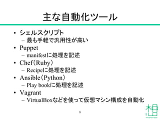 主な自動化ツール
• シェルスクリプト
– 最も手軽で汎用性が高い
• Puppet
– manifestに処理を記述
• Chef（Ruby）
– Recipeに処理を記述
• Ansible（Python）
– Play bookに処理を記述
• Vagrant
– VirtualBoxなどを使って仮想マシン構成を自動化
8
 