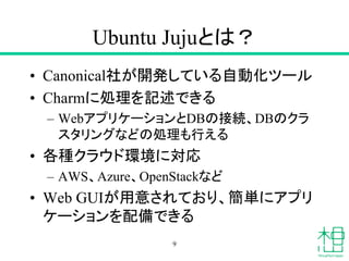 Ubuntu Jujuとは？
• Canonical社が開発している自動化ツール
• Charmに処理を記述できる
– WebアプリケーションとDBの接続、DBのクラ
スタリングなどの処理も行える
• 各種クラウド環境に対応
– AWS、Azure、OpenStackなど
• Web GUIが用意されており、簡単にアプリ
ケーションを配備できる
9
 