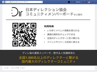 日本ディレクション協会
コミュニティメンバーボードのご案内
ディレ協の運営メンバーや、歴代＆人気講師含む
全国1,000名以上のディレクターと繋がる
国内最大のディレクターコミュニティ
利利⽤用特典
•  いち早くイベント情報を得られる
•  講演の資料料をチェックできる
•  全国のディレクターに⾊色々聴ける
•  イベントやリリース告知に使える
ディレ協
 