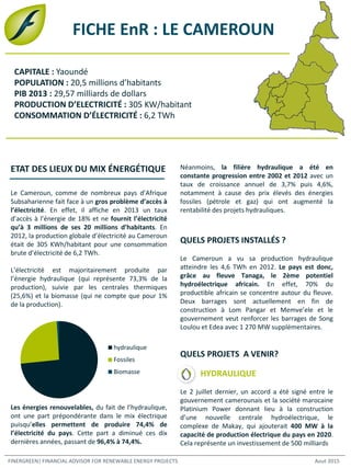 FICHE EnR : LE CAMEROUN
Le Cameroun, comme de nombreux pays d’Afrique
Subsaharienne fait face à un gros problème d’accès à
l’électricité. En effet, il affiche en 2013 un taux
d’accès à l’énergie de 18% et ne fournit l’électricité
qu’à 3 millions de ses 20 millions d’habitants. En
2012, la production globale d’électricité au Cameroun
était de 305 KWh/habitant pour une consommation
brute d’électricité de 6,2 TWh.
L’électricité est majoritairement produite par
l’énergie hydraulique (qui représente 73,3% de la
production), suivie par les centrales thermiques
(25,6%) et la biomasse (qui ne compte que pour 1%
de la production).
Les énergies renouvelables, du fait de l’hydraulique,
ont une part prépondérante dans le mix électrique
puisqu’elles permettent de produire 74,4% de
l’électricité du pays. Cette part a diminué ces dix
dernières années, passant de 96,4% à 74,4%.
ETAT DES LIEUX DU MIX ÉNERGÉTIQUE
FINERGREEN| FINANCIAL ADVISOR FOR RENEWABLE ENERGY PROJECTS Aout 2015
Néanmoins, la filière hydraulique a été en
constante progression entre 2002 et 2012 avec un
taux de croissance annuel de 3,7% puis 4,6%,
notamment à cause des prix élevés des énergies
fossiles (pétrole et gaz) qui ont augmenté la
rentabilité des projets hydrauliques.
QUELS PROJETS INSTALLÉS ?
Le Cameroun a vu sa production hydraulique
atteindre les 4,6 TWh en 2012. Le pays est donc,
grâce au fleuve Tanaga, le 2ème potentiel
hydroélectrique africain. En effet, 70% du
productible africain se concentre autour du fleuve.
Deux barrages sont actuellement en fin de
construction à Lom Pangar et Memve’ele et le
gouvernement veut renforcer les barrages de Song
Loulou et Edea avec 1 270 MW supplémentaires.
QUELS PROJETS A VENIR?
HYDRAULIQUE
Le 2 juillet dernier, un accord a été signé entre le
gouvernement camerounais et la société marocaine
Platinium Power donnant lieu à la construction
d’une nouvelle centrale hydroélectrique, le
complexe de Makay, qui ajouterait 400 MW à la
capacité de production électrique du pays en 2020.
Cela représente un investissement de 500 milliards
hydraulique
Fossiles
Biomasse
CAPITALE : Yaoundé
POPULATION : 20,5 millions d’habitants
PIB 2013 : 29,57 milliards de dollars
PRODUCTION D’ELECTRICITÉ : 305 KW/habitant
CONSOMMATION D’ÉLECTRICITÉ : 6,2 TWh
 