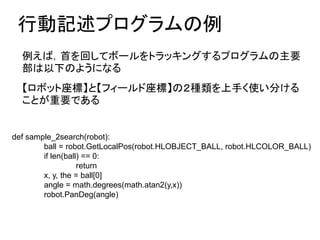 Єӛץ
def sample_2search(robot):
ball = robot.GetLocalPos(robot.HLOBJECT_BALL, robot.HLCOLOR_BALL)
if len(ball) == 0:
return
x, y, the = ball[0]
angle = math.degrees(math.atan2(y,x))
robot.PanDeg(angle)
Уפؤƥܩ`ȥå󥰤ץҪ
¤Τ褦ˤʤ
ܥåˡȡե`ˡΣN֤ʹ֤
ȤҪǤ
 