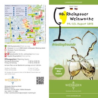Wiesbaden Marketing GmbH
Märkte & Events
Postfach / P.O. Box 6050 / 65050 Wiesbaden
Fax: +49 611 31-3960
E-Mail: maerkteundevents@wiesbaden-marketing.de
Öffnungszeiten / Opening hours:
Sonntag bis Donnerstag	 11:00 bis 23:00 Uhr
Freitag und Samstag	 11:00 bis 24:00 Uhr
Auf dem Platz vor der Marktkirche sonntags erst ab 12:00 Uhr.
Sunday to Thursday	 11 a.m. to 11 p.m.
Friday and Saturday	 11 a.m. to midnight
On Sundays the square in front of the Market Church does not
open before noon.
www.wiesbaden.de
Deutsch  |  English
LANDESHAUPTSTADT
14.–23. August 2015
40. Rheingauer
Weinwoche
Rheingau
Wine
Festival
#rieslingfreunde©CartographyTiefbau-undVermessungsamtderLandeshauptstadtWiesbaden2015
	 ESWE Bushaltestellen / Public bus stops
	 Infostand / Info booth ESWE Verkehr & Wiesbaden Marketing GmbH
	 Wiesbaden Tourist Information
X	 Bühne / Stage
	 Bushaltestellen für Ein- und Ausstieg / Coach stops
	 Reguläre Busparkplätze / Coach parking
H
X
X
X
H
Kurhaus / Theater
Dern’sches Gelände
Infostand ESWE Verkehr &
Wiesbaden Marketing GmbH
Bühne II
Bühne I
Bühne III
H
Taxi
Wilhelmstraße
H
Luisenplatz
H
Friedrich-
straße
H
Parkhäuser in Wiesbaden / Multi-storey car parks
Am Markt	 1
City I	 2
City II	 3
Galeria Kaufhof	 4
Karstadt	 5
Luisenplatz	 6
Mauritius-Galerie	 7
Rhein-Main-Hallen	 8
Theater	 9
Kurhaus/Casino	 10
i
10
9
8
6
4
52
1
7
3
i
P2
P3
P1H
+P1 P2
P3
 