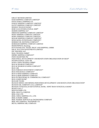 ‫ﺑﺮﻧﺎﻣﻪ‬‫ﻣﺸﺘﺮك‬ ‫اﻗﺪام‬ ‫ﺟﺎﻣﻊ‬‫ﺻﻔﺤﻪ‬٨١
GREAT METHOD LIMITED
HADI SHIPPING COMPANY LIMITED*
HAFIZ DARYA SHIPPING CO
HARAZ SHIPPING COMPANY LIMITED*
HATEF SHIPPING COMPANY LIMITED*
HEKMAT IRANIAN BANK*
HERCULES INTERNATIONAL SHIP*
HERMIS SHIPPING SA*
HIRMAND SHIPPING COMPANY LIMITED*
HODA SHIPPING COMPANY LIMITED*
HOMA SHIPPING COMPANY LIMITED*
HONAR SHIPPING COMPANY LIMITED*
HONG KONG INTERTRADE COMPANY*
HORMOZ OIL REFINING COMPANY*
HORSHAM SHIPPING COMPANY LIMITED
HOSSEINPOUR, Houshang
HTTS HANSEATIC TRADE TRUST AND SHIPPING, GMBH
IDEAL SUCCESS INVESTMENTS LIMITED
IFIC HOLDING AG*
IHAG TRADING GMBH*
IMPIRE SHIPPING COMPANY*
INDUS MARITIME INC
INDUSTRIAL DEVELOPMENT AND RENOVATION ORGANIZATION OF IRAN*
INTERNATIONAL SAFE OIL
INTRA CHEM TRADING GMBH*
IRAN & SHARGH COMPANY*
IRAN & SHARGH LEASING COMPANY*
IRAN AIR
IRAN FOREIGN INVESTMENT COMPANY*
IRAN INSURANCE COMPANY*
IRAN O HIND SHIPPING COMPANY
IRAN O MISR SHIPPING COMPANY
IRAN PETROCHEMICAL COMMERCIAL COMPANY*
IRAN ZAMIN BANK*
IRANAIR TOURS
IRANIAN MINES AND MINING INDUSTRIES DEVELOPMENT AND RENOVATION ORGANIZATION*
IRANIAN OIL COMPANY (U.K.) LIMITED*
IRANIAN-VENEZUELAN BI-NATIONAL BANK / JOINT IRAN-VENEZUELA BANK*
IRASCO S.R.L.*
IRINVESTSHIP LTD.
IRISL (MALTA) LIMITED
IRISL (UK) LTD.
IRISL CHINA SHIPPING CO., LTD.
IRISL EUROPE GMBH
IRISL MARINE SERVICES & ENGINEERING COMPANY
IRISL MULTIMODAL TRANSPORT CO.
IRITAL SHIPPING SRL COMPANY
 