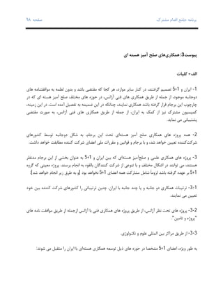 ‫ﺑﺮﻧﺎﻣﻪ‬‫ﻣﺸﺘﺮك‬ ‫اﻗﺪام‬ ‫ﺟﺎﻣﻊ‬‫ﺻﻔﺤﻪ‬٩٨
‫ﭘﯿﻮﺳﺖ‬3:‫ﻫﻤﮑﺎري‬‫ﺻﻠﺢ‬ ‫ﻫﺎي‬‫ﻫﺴﺘﻪ‬ ‫آﻣﯿﺰ‬‫اي‬
	
‫اﻟﻒ‬-‫ﮐﻠﯿﺎت‬
1-‫و‬ ‫اﯾﺮان‬1+5‫ﺳﺎﯾﺮ‬ ‫ﮐﻨﺎر‬ ‫در‬ ،‫ﮔﺮﻓﺘﻨﺪ‬ ‫ﺗﺼﻤﯿﻢ‬،‫ﻣﻮارد‬‫ﮐﻪ‬ ‫ﮐﺠﺎ‬ ‫ﻫﺮ‬‫ﻫﺎي‬ ‫ﻣﻮاﻓﻘﺘﻨﺎﻣﻪ‬ ‫ﺑﻪ‬ ‫ﻟﻄﻤﻪ‬ ‫ﺑﺪون‬ ‫و‬ ‫ﺑﺎﺷﺪ‬ ‫ﻣﻘﺘﻀﯽ‬
،‫ﻣﻮﺟﻮد‬ ‫دوﺟﺎﻧﺒﻪ‬‫ﻫﻤﮑﺎري‬ ‫ﻃﺮﯾﻖ‬ ‫از‬ ‫ﺟﻤﻠﻪ‬ ‫از‬،‫آژاﻧﺲ‬ ‫ﻓﻨﯽ‬ ‫ﻫﺎي‬‫ﺣﻮزه‬ ‫در‬‫ﺻﻠﺢ‬ ‫ﻣﺨﺘﻠﻒ‬ ‫ﻫﺎي‬‫ﻫﺴﺘﻪ‬ ‫آﻣﯿﺰ‬‫در‬ ‫ﮐﻪ‬ ‫اي‬
‫ﺑﺮﺟﺎم‬ ‫اﯾﻦ‬ ‫ﭼﺎرﭼﻮب‬‫ﺑﺎﺷﺪ‬ ‫ﮔﺮﻓﺘﻪ‬ ‫ﻗﺮار‬‫ﭼﻨﺎﻧﮑﻪ‬ ،‫ﻧﻤﺎﯾﻨﺪ‬ ‫ﻫﻤﮑﺎري‬‫اﺳﺖ‬ ‫آﻣﺪه‬ ‫ﺗﻔﺼﯿﻞ‬ ‫ﺑﻪ‬ ‫ﺿﻤﯿﻤﻪ‬ ‫اﯾﻦ‬ ‫در‬.‫اﯾﻦ‬ ‫در‬‫زﻣﯿﻨﻪ‬،
‫ﻧﯿﺰ‬ ‫ﻣﺸﺘﺮك‬ ‫ﮐﻤﯿﺴﯿﻮن‬‫از‬‫اﯾﺮان‬ ‫ﺑﻪ‬ ‫ﮐﻤﮏ‬،‫ﻫﻤﮑﺎري‬ ‫ﻃﺮﯾﻖ‬ ‫از‬ ‫ﺟﻤﻠﻪ‬ ‫از‬،‫آژاﻧﺲ‬ ‫ﻓﻨﯽ‬ ‫ﻫﺎي‬‫ﻣﻘﺘﻀﯽ‬ ‫ﺻﻮرت‬ ‫ﺑﻪ‬
‫ﻧﻤﺎﯾﺪ‬ ‫ﻣﯽ‬ ‫ﭘﺸﺘﯿﺒﺎﻧﯽ‬.
2-‫ﻫﻤﻪ‬‫ﻫﺎي‬ ‫ﭘﺮوژه‬‫ﺻﻠﺢ‬ ‫ﻫﻤﮑﺎري‬‫ﻫﺴﺘﻪ‬ ‫آﻣﯿﺰ‬،‫ﺑﺮﺟﺎم‬ ‫اﯾﻦ‬ ‫ﺗﺤﺖ‬ ‫اي‬‫دوﺟﺎﻧﺒﻪ‬ ‫ﺷﮑﻞ‬ ‫ﺑﻪ‬‫ﮐﺸﻮرﻫﺎي‬ ‫ﺗﻮﺳﻂ‬
‫ﺷ‬‫ﺮﮐﺖ‬‫ﺷﺪ‬ ‫ﺧﻮاﻫﺪ‬ ‫ﺗﻌﯿﯿﻦ‬ ‫ﮐﻨﻨﺪه‬،‫و‬ ‫ﻗﻮاﻧﯿﻦ‬ ‫و‬ ‫ﺑﺮﺟﺎم‬ ‫ﺑﺎ‬ ‫و‬‫ﻣﻘﺮرات‬‫ﻣﻠﯽ‬‫اﻋﻀﺎ‬‫ي‬‫داﺷﺖ‬ ‫ﺧﻮاﻫﺪ‬ ‫ﻣﻄﺎﺑﻘﺖ‬ ‫ﮐﻨﻨﺪه‬ ‫ﺷﺮﮐﺖ‬.
3-‫ﺻﻠﺢ‬ ‫و‬ ‫ﻋﻠﻤﯽ‬ ‫ﻫﻤﮑﺎري‬ ‫ﻫﺎي‬ ‫ﭘﺮوژه‬‫ﻫﺴﺘﻪ‬ ‫آﻣﯿﺰ‬‫اي‬‫ﮐﻪ‬‫و‬ ‫اﯾﺮان‬ ‫ﺑﯿﻦ‬1+5‫ﺑﺮﺟﺎم‬ ‫اﯾﻦ‬ ‫از‬ ‫ﺑﺨﺸﯽ‬ ‫ﻋﻨﻮان‬ ‫ﺑﻪ‬‫ﻣﺪﻧﻈﺮ‬
‫ﻫﺴﺘﻨﺪ‬‫ﺗﻮاﻧ‬ ‫ﻣﯽ‬ ،‫ﻨ‬‫و‬ ‫ﻣﺨﺘﻠﻒ‬ ‫اﺷﮑﺎل‬ ‫در‬ ‫ﺪ‬‫ﺑﺎ‬‫ﺑﺮﺳ‬ ‫اﻧﺠﺎم‬ ‫ﺑﻪ‬ ‫ﺑﺎﻟﻘﻮه‬ ‫ﮐﻨﻨﺪﮔﺎن‬ ‫ﺷﺮﮐﺖ‬ ‫از‬ ‫ﺗﻨﻮﻋﯽ‬‫ﻨ‬‫ﺪ‬.‫ﻣﻌﯿﻨ‬ ‫ﭘﺮوژه‬‫ﯽ‬‫ﮐﻪ‬‫ﮔﺮوه‬
1+5‫ﺑﺎﺷﺪ‬ ‫ﮔﺮﻓﺘﻪ‬ ‫ﻋﻬﺪه‬ ‫ﺑﺮ‬‫ﻟﺰ‬‫ﻫﻤﻪ‬ ‫ﻣﺸﺎرﮐﺖ‬ ‫ﺷﺎﻣﻞ‬ ً‫ﺎ‬‫وﻣ‬‫اﻋﻀﺎي‬1+5‫ﺑﻮد‬ ‫ﻧﺨﻮاﻫﺪ‬]‫ﺑﻪ‬ ‫و‬‫اﻧﺠﺎم‬ ‫زﯾﺮ‬ ‫ﻃﺮق‬‫ﺷﺪ‬ ‫ﺧﻮاﻫﺪ‬[:
1-3-‫اﯾﺮان‬ ‫ﺑﺎ‬ ‫ﺟﺎﻧﺒﻪ‬ ‫ﭼﻨﺪ‬ ‫ﯾﺎ‬ ‫و‬ ‫ﺟﺎﻧﺒﻪ‬ ‫دو‬ ‫ﻫﻤﮑﺎري‬ ‫ﺗﺮﺗﯿﺒﺎت‬.‫ﺗﺮﺗﯿﺒﺎﺗﯽ‬ ‫ﭼﻨﯿﻦ‬‫را‬‫ﮐﻨﻨﺪه‬ ‫ﺷﺮﮐﺖ‬ ‫ﮐﺸﻮرﻫﺎي‬‫ﺧﻮد‬ ‫ﺑﯿﻦ‬
‫ﻧﻤﺎﯾﻨﺪ‬ ‫ﻣﯽ‬ ‫ﺗﻌﯿﯿﻦ‬.
2-3-‫آژاﻧ‬ ‫ﺑﺎ‬ ‫ﻓﻨﯽ‬ ‫ﻫﻤﮑﺎري‬ ‫ﻫﺎي‬ ‫ﭘﺮوژه‬ ‫ﻃﺮﯾﻖ‬ ‫از‬ ،‫آژاﻧﺲ‬ ‫ﻧﻈﺮ‬ ‫ﺗﺤﺖ‬ ‫ﻫﺎي‬ ‫ﭘﺮوژه‬‫ﻫﺎي‬ ‫ﻧﺎﻣﻪ‬ ‫ﻣﻮاﻓﻘﺖ‬ ‫ﻃﺮﯾﻖ‬ ‫از‬ ‫ازﺟﻤﻠﻪ‬ ‫ﺲ‬
"‫ﺗﺎﻣﯿﻦ‬ ‫و‬ ‫ﭘﺮوژه‬".
3-3-‫ﻣﺮاﮐﺰ‬ ‫ﻃﺮﯾﻖ‬ ‫از‬‫اﻟﻤﻠﻠﯽ‬ ‫ﺑﯿﻦ‬‫ﺗﮑﻨﻮﻟﻮژي‬ ‫و‬ ‫ﻋﻠﻮم‬.
‫ﺑ‬‫ﻪ‬‫ﻃﻮر‬‫وﯾﮋه‬‫اﻋﻀﺎ‬ ،‫ي‬1+5‫ذﯾﻞ‬ ‫ﻫﺎي‬ ‫ﺣﻮزه‬ ‫در‬ ‫ﻣﺸﺨﺼﺎ‬‫ﻫﺴﺘﻪ‬ ‫ﻫﻤﮑﺎري‬ ‫ﺗﻮﺳﻌﻪ‬‫اﯾﺮان‬ ‫ﺑﺎ‬ ‫اي‬‫ﺷﻮﻧﺪ‬ ‫ﻣﯽ‬ ‫ﻣﺘﻘﺒﻞ‬ ‫را‬:
 