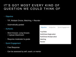 I T ’ S G O T M O S T E V E R Y K I N D O F
Q U E S T I O N W E C O U L D T H I N K O F
• Objective
• T/F, Multiple Choice, Matching, + Reorder
• Automatically graded
• Authentic
• Short Answer, Long Answer,
+ Upload Attachment
• Requires moderator to grade
• Quick Engagement
• Free Response
• Can be assessed by self, coach, or mentor
 