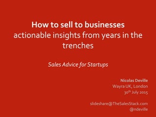 How	
  to	
  sell	
  to	
  businesses	
  
actionable	
  insights	
  from	
  years	
  in	
  the	
  
trenches	
  
	
  
Sales	
  Advice	
  for	
  Startups	
  
Nicolas	
  Deville	
  
Wayra	
  UK,	
  London	
  
30th	
  July	
  2015	
  
	
  
slideshare@TheSalesStack.com	
  
@ndeville	
  
	
  
 