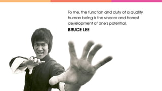 To me, the function and duty of a quality 
human being is the sincere and honest 
development of one's potential.
BRUCE LEE
 