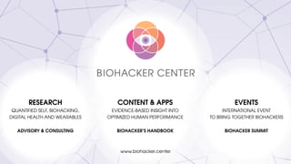 <
RESEARCH
QUANTIFIED SELF, BIOHACKING,
DIGITAL HEALTH AND WEARABLES
ADVISORY & CONSULTING
CONTENT & APPS
EVIDENCE-BASED INSIGHT INTO 
OPTIMIZED HUMAN PERFORMANCE
BIOHACKER’S HANDBOOK
EVENTS
INTERNATIONAL EVENT 
TO BRING TOGETHER BIOHACKERS
BIOHACKER SUMMIT
www.biohacker.center
 