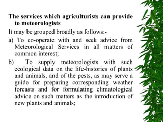 The services which agriculturists can provide
to meteorologists
It may be grouped broadly as follows:-
a) To co-operate with and seek advice from
Meteorological Services in all matters of
common interest;
b) To supply meteorologists with such
ecological data on the life-histories of plants
and animals, and of the pests, as may serve a
guide for preparing corresponding weather
forcasts and for formulating climatological
advice on such matters as the introduction of
new plants and animals;
 