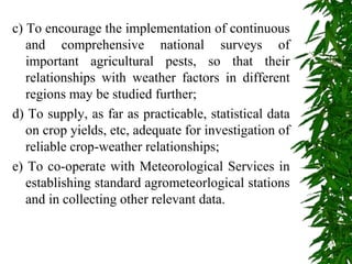 c) To encourage the implementation of continuous
and comprehensive national surveys of
important agricultural pests, so that their
relationships with weather factors in different
regions may be studied further;
d) To supply, as far as practicable, statistical data
on crop yields, etc, adequate for investigation of
reliable crop-weather relationships;
e) To co-operate with Meteorological Services in
establishing standard agrometeorlogical stations
and in collecting other relevant data.
 
