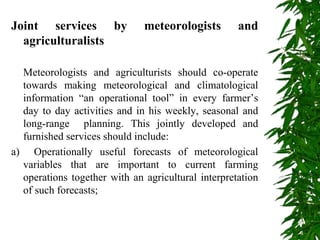 Joint services by meteorologists and
agriculturalists
Meteorologists and agriculturists should co-operate
towards making meteorological and climatological
information “an operational tool” in every farmer’s
day to day activities and in his weekly, seasonal and
long-range planning. This jointly developed and
furnished services should include:
a) Operationally useful forecasts of meteorological
variables that are important to current farming
operations together with an agricultural interpretation
of such forecasts;
 