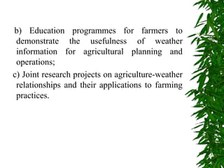 b) Education programmes for farmers to
demonstrate the usefulness of weather
information for agricultural planning and
operations;
c) Joint research projects on agriculture-weather
relationships and their applications to farming
practices.
 