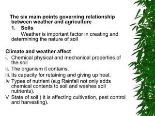 The six main points governing relationship
between weather and agriculture
1. Soils
Weather is important factor in creating and
determining the nature of soil
Climate and weather affect
i. Chemical physical and mechanical properties of
the soil
ii. The organism it contains.
iii. Its capacity for retaining and giving up heat.
Iv Types of nutrient (e.g Rainfall not only adds
chemical contents to soil and washes soil
nutrients).
V State of soil ( it is affecting cultivation, pest control
and harvesting).
 