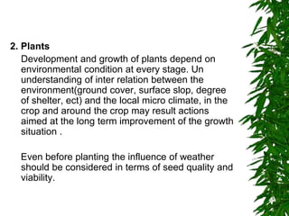 2. Plants
Development and growth of plants depend on
environmental condition at every stage. Un
understanding of inter relation between the
environment(ground cover, surface slop, degree
of shelter, ect) and the local micro climate, in the
crop and around the crop may result actions
aimed at the long term improvement of the growth
situation .
Even before planting the influence of weather
should be considered in terms of seed quality and
viability.
 
