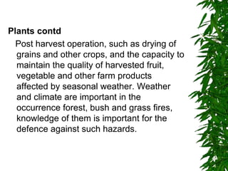 Plants contd
Post harvest operation, such as drying of
grains and other crops, and the capacity to
maintain the quality of harvested fruit,
vegetable and other farm products
affected by seasonal weather. Weather
and climate are important in the
occurrence forest, bush and grass fires,
knowledge of them is important for the
defence against such hazards.
 