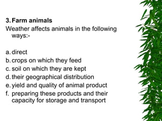 3.Farm animals
Weather affects animals in the following
ways:-
a.direct
b.crops on which they feed
c. soil on which they are kept
d.their geographical distribution
e.yield and quality of animal product
f. preparing these products and their
capacity for storage and transport
 