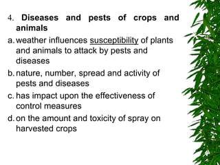4. Diseases and pests of crops and
animals
a.weather influences susceptibility of plants
and animals to attack by pests and
diseases
b.nature, number, spread and activity of
pests and diseases
c. has impact upon the effectiveness of
control measures
d.on the amount and toxicity of spray on
harvested crops
 