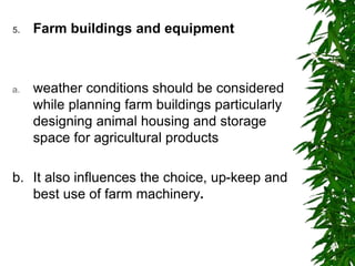 5. Farm buildings and equipment
a. weather conditions should be considered
while planning farm buildings particularly
designing animal housing and storage
space for agricultural products
b. It also influences the choice, up-keep and
best use of farm machinery.
 