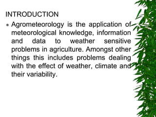 INTRODUCTION
 Agrometeorology is the application of
meteorological knowledge, information
and data to weather sensitive
problems in agriculture. Amongst other
things this includes problems dealing
with the effect of weather, climate and
their variability.
 