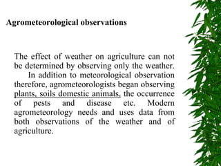 Agrometeorological observations
The effect of weather on agriculture can not
be determined by observing only the weather.
In addition to meteorological observation
therefore, agrometeorologists began observing
plants, soils domestic animals, the occurrence
of pests and disease etc. Modern
agrometeorology needs and uses data from
both observations of the weather and of
agriculture.
 