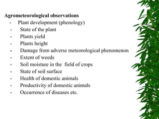 Agrometeorological observations
- Plant development (phenology)
- State of the plant
- Plants yield
- Plants height
- Damage from adverse meteorological phenomenon
- Extent of weeds
- Soil moisture in the field of crops
- State of soil surface
- Health of domestic animals
- Productivity of domestic animals
- Occurrence of diseases etc.
 