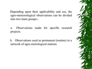 Depending upon their applicability and use, the
agro-meteorological observations can be divided
into two main groups:-
a. Observations made for specific research
projects.
b. Observations used as permanent (routine) in a
network of agro-metrological stations
 