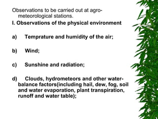 Observations to be carried out at agro-
meteorological stations.
I. Observations of the physical environment
a) Temprature and humidity of the air;
b) Wind;
c) Sunshine and radiation;
d) Clouds, hydrometeors and other water-
balance factors(including hail, dew, fog, soil
and water evaporation, plant transpiration,
runoff and water table);
 