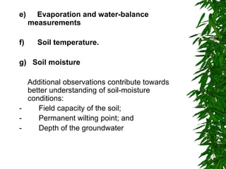 e) Evaporation and water-balance
measurements
f) Soil temperature.
g) Soil moisture
Additional observations contribute towards
better understanding of soil-moisture
conditions:
- Field capacity of the soil;
- Permanent wilting point; and
- Depth of the groundwater
 