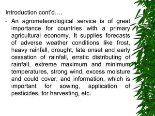 Introduction cont’d….
• An agrometeorological service is of great
importance for countries with a primary
agricultural economy. It supplies forecasts
of adverse weather conditions like frost,
heavy rainfall, drought, late onset and early
cessation of rainfall, erratic distributing of
rainfall, extreme maximum and minimum
temperatures, strong wind, excess moisture
and could cover, and information, which is
important for sowing, application of
pesticides, for harvesting, etc.
 