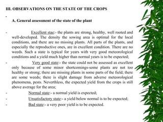 III. OBSERVATIONS ON THE STATE OF THE CROPS
A. General assessment of the state of the plant
- Excellent stae:- the plants are strong, healthy, well rooted and
well-developed. The density the sowing area is optimal for the local
conditions, and there are no missing plants. All parts of the plants, and
especially the reproductive ones, are in excellent condition. There are no
weeds. Such a state is typical for years with very good meteorological
conditions and a yield much higher than normal years is to be expected;
- Very good state:- the state could not be assessed as excellent
only because of some minor shortcomings-some plants are not too
healthy or strong; there are missing plants in some parts of the field; there
are some weeds; there is slight damage from adverse meteorological
phenomena, pests. Neverthless, the expected yield from the crops is still
above average for the area;
- Normal state:- a normal yield is expected;
- Unsatisfactory state:- a yield below normal is to be expected;
- Bad state:- a very poor yield is to be expected.
 