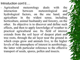 Introduction cont’d….
• Agricultural meteorology deals with the
interaction between meteorological and
hydrological factors, on the one hand, and
agriculture in the widest sense, including
horticulture, animal husbandry and forestry, on the
other. Its objective is to discover and define such
effects, and then to apply knowledge of weather to
practical agricultural use. Its field of interest
extends from the soil layer of deepest plant and
tree roots, through the air layer near the ground in
which crops grow and animals live, to the higher
levels of the atmosphere of interest in aerobiology,
the latter with particular reference to the effective
transport of seeds, spores, pollen and insects.
 