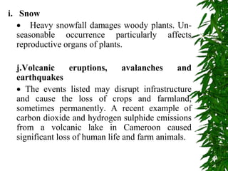 i. Snow
 Heavy snowfall damages woody plants. Un-
seasonable occurrence particularly affects
reproductive organs of plants.
j.Volcanic eruptions, avalanches and
earthquakes
 The events listed may disrupt infrastructure
and cause the loss of crops and farmland,
sometimes permanently. A recent example of
carbon dioxide and hydrogen sulphide emissions
from a volcanic lake in Cameroon caused
significant loss of human life and farm animals.
 