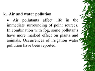 k. Air and water pollution
 Air pollutants affect life in the
immediate surrounding of point sources.
In combination with fog, some pollutants
have more marked effect on plants and
animals. Occurrences of irrigation water
pollution have been reported.
 