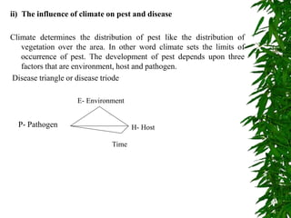 ii) The influence of climate on pest and disease
Climate determines the distribution of pest like the distribution of
vegetation over the area. In other word climate sets the limits of
occurrence of pest. The development of pest depends upon three
factors that are environment, host and pathogen.
Disease triangle or disease triode
P- Pathogen H- Host
Time
E- Environment
 