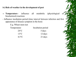 iv) Role of weather in the development of pest
 Temperature - influence all metabolic (physiological or
biochemical) reactions
- Influence incubation period (time interval between infection and first
appearance of disease symptom in the host)
E.g. Wheat stem rust
Temperature Incubation period
24°C 5 days
13°C 12 days
4.5°C 21 days
 